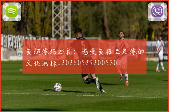 英超球场巡礼：感受英格兰足球的文化地标_20260529200530